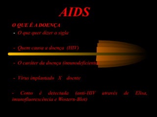AIDS
O QUE É A DOENÇA
-  O que quer dizer a sigla
-  Quem causa a doença (HIV)
-  O caráter da doença (imunodeficiente)
-  Vírus implantado X doente
-  Como é detectada (anti-HIV através de Elisa,
imunofluorescência e Wostern-Blot)
 