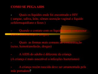COMO SE PEGAAIDS
-         Quais os líquidos onde foi encontrado o HIV
( sangue, saliva, leite, sêmen secreção vaginal e líquido 
cefalorraquidiano e fezes )
 
-         Quando o contato com os líquidos pode contaminar
(sexo, amamentação, drogas)
 
-         Quais  as formas mais comuns de contaminação
(sexo, hemotransfusão, drogas)
 
-         A AIDS do adulto é diferente da criança  
(A criança é mais suscetível a infecções bacterianas)
 
-         A criança recém nascida deve ser amamentada pela 
mãe portadora?
 