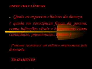ASPECTOS CLÍNICOS
-   Quais os aspectos clínicos da doença
( queda na resistência física da pessoa,
como infecções virais e bacterianas como
candidíase, pneumonias, herpes )
  Podemos reconhecer um aidético simplesmente pela
fisionomia
TRATAMENTO
 