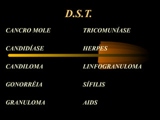 D.S.T.
CANCRO MOLE
CANDIDÍASE
CANDILOMA
GONORRÉIA
GRANULOMA
TRICOMUNÍASE
HERPES
LINFOGRANULOMA
SÍFILIS
AIDS
 