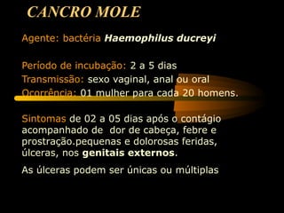 CANCRO MOLE
Agente: bactéria Haemophilus ducreyi
Período de incubação: 2 a 5 dias
Transmissão: sexo vaginal, anal ou oral
Ocorrência: 01 mulher para cada 20 homens.
Sintomas de 02 a 05 dias após o contágio
acompanhado de dor de cabeça, febre e
prostração.pequenas e dolorosas feridas,
úlceras, nos genitais externos.
As úlceras podem ser únicas ou múltiplas
 