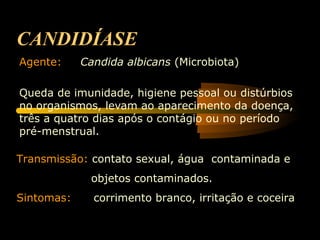 CANDIDÍASE
Agente: Candida albicans (Microbiota)
Queda de imunidade, higiene pessoal ou distúrbios
no organismos, levam ao aparecimento da doença,
três a quatro dias após o contágio ou no período
pré-menstrual.
Transmissão: contato sexual, água contaminada e
objetos contaminados.
Sintomas: corrimento branco, irritação e coceira
 