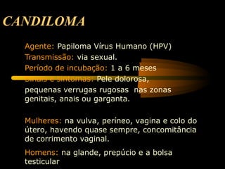 CANDILOMA
Agente: Papiloma Vírus Humano (HPV)
Transmissão: via sexual.
Período de incubação: 1 a 6 meses
Sinais e sintomas: Pele dolorosa,
pequenas verrugas rugosas nas zonas
genitais, anais ou garganta.
Mulheres: na vulva, períneo, vagina e colo do
útero, havendo quase sempre, concomitância
de corrimento vaginal.
Homens: na glande, prepúcio e a bolsa
testicular
 