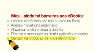Mas... ainda há barreiras aos eBooks:
Leitores eletrônicos são muito caros no Brasil
Acesso móvel está estagnado
Alavancar a leitura ainda é desaﬁo
Pirataria e monopólio na distribuição são ameaças
Gargalo na produção de livros eletrônicos
 