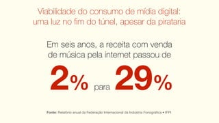 Viabilidade do consumo de mídia digital:
uma luz no ﬁm do túnel, apesar da pirataria

   Em seis anos, a receita com venda
   de música pela internet passou de


     2% 29%                      para

   Fonte: Relatório anual da Federação Internacional da Indústria Fonográﬁca • IFPI
 
