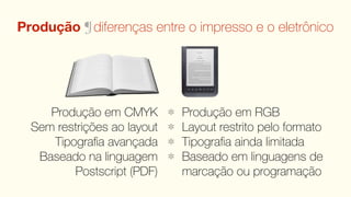 Produção ¶ diferenças entre o impresso e o eletrônico




     Produção em CMYK        Produção em RGB
  Sem restrições ao layout   Layout restrito pelo formato
      Tipograﬁa avançada     Tipograﬁa ainda limitada
   Baseado na linguagem      Baseado em linguagens de
          Postscript (PDF)   marcação ou programação
 