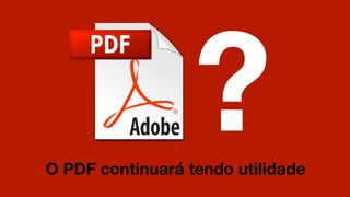 ?
O PDF continuará tendo utilidade
 