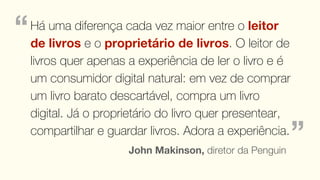 “   Há uma diferença cada vez maior entre o leitor
    de livros e o proprietário de livros. O leitor de
    livros quer apenas a experiência de ler o livro e é
    um consumidor digital natural: em vez de comprar
    um livro barato descartável, compra um livro
    digital. Já o proprietário do livro quer presentear,
    compartilhar e guardar livros. Adora a experiência.
                       John Makinson, diretor da Penguin
                                                           ”
 
