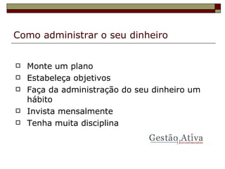 Como administrar o seu dinheiro Monte um plano Estabeleça objetivos Faça da administração do seu dinheiro um hábito Invista mensalmente Tenha muita disciplina