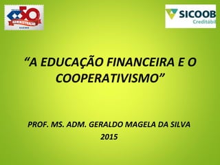 “A EDUCAÇÃO FINANCEIRA E O
COOPERATIVISMO”
PROF. MS. ADM. GERALDO MAGELA DA SILVA
2015
 