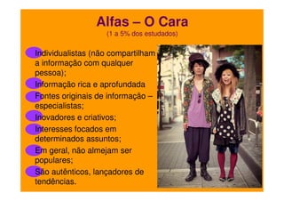 Alfas – O Cara
(1 a 5% dos estudados)

Individualistas (não compartilham
a informação com qualquer
pessoa);
Informação rica e aprofundada
Fontes originais de informação –
especialistas;
Inovadores e criativos;
Interesses focados em
determinados assuntos;
Em geral, não almejam ser
populares;
São autênticos, lançadores de
tendências.

 
