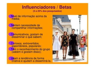 Influenciadores / Betas
(5 a 20% dos pesquisados)

Nível de informação acima da
média;
Sentem necessidade de
compartilhar informações;
Comunicativos, gostam de
disseminar o que sabem;
Curiosos, extrovertidos,
espontâneos, populares;
Têm o reconhecimento do grupo
(sabem e gostam disso);
Usam a tendência de forma
criativa e ajudam a disseminá-la.

 
