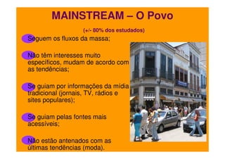 MAINSTREAM – O Povo
(+/- 80% dos estudados)

Seguem os fluxos da massa;
Não têm interesses muito
específicos, mudam de acordo com
as tendências;
Se guiam por informações da mídia
tradicional (jornais, TV, rádios e
sites populares);
Se guiam pelas fontes mais
acessíveis;
Não estão antenados com as
últimas tendências (moda).

 