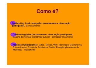 Como é?
Coolhunting local / etnografia (recrutamento + observação
participante). Semanalmente

Coolhunting global (recrutamento + observação participante).
Viagens de imersão/ intercâmbio cultural – semestral/ anualmente

Pesquisa multidisciplinar: Artes, Música, Web, Tecnologia, Gastronomia,
Entretenimento, Economia, Arquitetura, Saúde, Ecologia (plataformas de
influência) - Diariamente

 