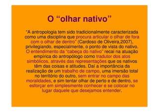 O “olhar nativo”
“A antropologia tem sido tradicionalmente caracterizada
como uma disciplina que procura articular o olhar de fora
com o olhar de dentro” (Cardoso de Oliveira,2007),
privilegiando, especialmente, o ponto de vista do nativo.
O entendimento da “cabeça do nativo” recai na atuação
empírica do antropólogo como tradutor dos atos
simbólicos, através das representações que os nativos
têm das coisas e atitudes. Daí a importância da
realização de um trabalho de campo, uma imersão total
no território do outro, sem entrar no campo das
moralidades, e sim tentar olhar de perto e de dentro, se
esforçar em simplesmente conhecer e se colocar no
lugar daquele que desejamos entender.

 
