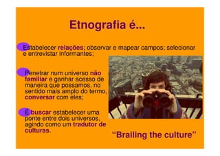 Etnografia é...
Estabelecer relações; observar e mapear campos; selecionar
e entrevistar informantes;
Penetrar num universo não
familiar e ganhar acesso de
maneira que possamos, no
sentido mais amplo do termo,
conversar com eles;
É buscar estabelecer uma
ponte entre dois universos,
agindo como um tradutor de
culturas.

“Brailing the culture”

 