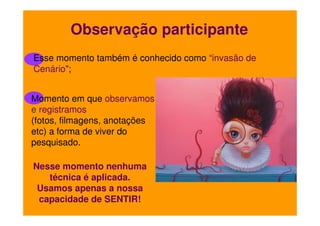Observação participante
Esse momento também é conhecido como “invasão de
Cenário”;
Momento em que observamos
e registramos
(fotos, filmagens, anotações
etc) a forma de viver do
pesquisado.
Nesse momento nenhuma
técnica é aplicada.
Usamos apenas a nossa
capacidade de SENTIR!

 