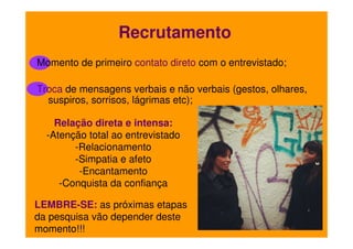 Recrutamento
Momento de primeiro contato direto com o entrevistado;
Troca de mensagens verbais e não verbais (gestos, olhares,
suspiros, sorrisos, lágrimas etc);
Relação direta e intensa:
-Atenção total ao entrevistado
-Relacionamento
-Simpatia e afeto
-Encantamento
-Conquista da confiança
LEMBRE-SE: as próximas etapas
da pesquisa vão depender deste
momento!!!

 