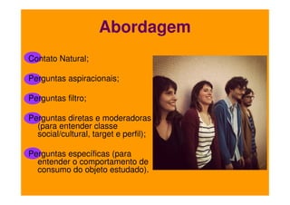 Abordagem
Contato Natural;
Perguntas aspiracionais;
Perguntas filtro;
Perguntas diretas e moderadoras
(para entender classe
social/cultural, target e perfil);
Perguntas específicas (para
entender o comportamento de
consumo do objeto estudado).

 