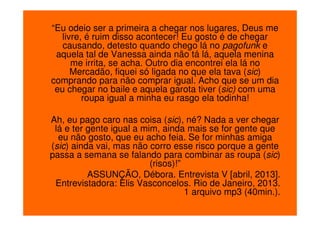 “Eu odeio ser a primeira a chegar nos lugares, Deus me
livre, é ruim disso acontecer! Eu gosto é de chegar
causando, detesto quando chego lá no pagofunk e
aquela tal de Vanessa ainda não tá lá, aquela menina
me irrita, se acha. Outro dia encontrei ela lá no
Mercadão, fiquei só ligada no que ela tava (sic)
comprando para não comprar igual. Acho que se um dia
eu chegar no baile e aquela garota tiver (sic) com uma
roupa igual a minha eu rasgo ela todinha!
Ah, eu pago caro nas coisa (sic), né? Nada a ver chegar
lá e ter gente igual a mim, ainda mais se for gente que
eu não gosto, que eu acho feia. Se for minhas amiga
(sic) ainda vai, mas não corro esse risco porque a gente
passa a semana se falando para combinar as roupa (sic)
(risos)!”
ASSUNÇÃO, Débora. Entrevista V [abril, 2013].
Entrevistadora: Elis Vasconcelos. Rio de Janeiro, 2013.
1 arquivo mp3 (40min.).

 