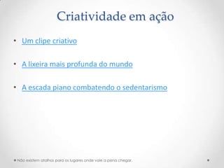Criatividade em ação
• Um clipe criativo

• A lixeira mais profunda do mundo

• A escada piano combatendo o sedentarismo




 Não existem atalhos para os lugares onde vale a pena chegar.
 