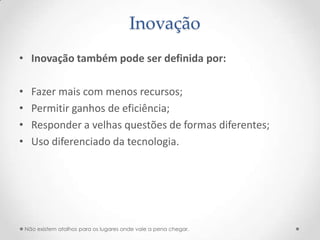 Inovação
• Inovação também pode ser definida por:

•     Fazer mais com menos recursos;
•     Permitir ganhos de eficiência;
•     Responder a velhas questões de formas diferentes;
•     Uso diferenciado da tecnologia.




    Não existem atalhos para os lugares onde vale a pena chegar.
 