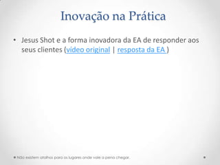 Inovação na Prática
• Jesus Shot e a forma inovadora da EA de responder aos
  seus clientes (vídeo original | resposta da EA )




 Não existem atalhos para os lugares onde vale a pena chegar.
 