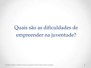 Quais são as dificuldades de
         empreender na juventude?




Não existem atalhos para os lugares onde vale a pena chegar.
 