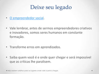 Deixe seu legado
• O empreendedor social.

• Vale lembrar, antes de sermos empreendedores criativos
  e inovadores, somos seres humanos em constante
  formação.

• Transforme erros em aprendizados.

• Saiba quem você é e onde quer chegar e será impossível
  que as críticas lhe paralisem.

 Não existem atalhos para os lugares onde vale a pena chegar.
 
