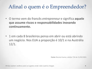 Afinal o quem é o Empreendedor?

• O termo vem do francês entrepreneur e significa aquele
  que assume riscos e responsabilidades inovando
  continuamente.

• 1 em cada 8 brasileiros pensa em abrir ou está abrindo
  um negócio. Nos EUA a proporção é 10/1 e na Austrália
  12/1.


                                                        Fonte: Revista Exame, edição 734 de 21/02/2001



 Não existem atalhos para os lugares onde vale a pena chegar.
 
