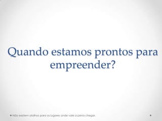 Quando estamos prontos para
       empreender?



Não existem atalhos para os lugares onde vale a pena chegar.
 