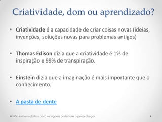 Criatividade, dom ou aprendizado?
• Criatividade é a capacidade de criar coisas novas (ideias,
  invenções, soluções novas para problemas antigos)

• Thomas Edison dizia que a criatividade é 1% de
  inspiração e 99% de transpiração.

• Einstein dizia que a imaginação é mais importante que o
  conhecimento.

• A pasta de dente

 Não existem atalhos para os lugares onde vale a pena chegar.
 