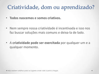 Criatividade, dom ou aprendizado?
• Todos nascemos e somos criativos.

• Nem sempre nossa criatividade é incentivada e isso nos
  faz buscar soluções mais comuns e deixa-la de lado.

• A criatividade pode ser exercitada por qualquer um e a
  qualquer momento.




 Não existem atalhos para os lugares onde vale a pena chegar.
 