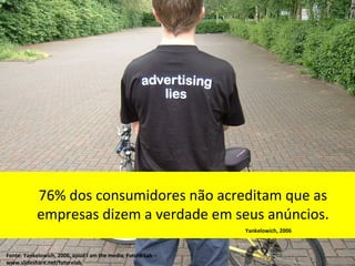 76% dos consumidores não acreditam que as
            empresas dizem a verdade em seus anúncios.
                                                              Yankelowich, 2006



Fonte: Yankelowich, 2006, apud I am the media, Future Lab –
www.slideshare.net/futurelab
 