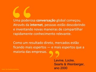 “   Uma poderosa conversação global começou.
                    Através da internet, pessoas estão descobrindo
                    e inventando novas maneiras de compartilhar
                    rapidamente conhecimento relevante.

                    Como um resultado direto, mercados estão
                    ficando mais espertos — e mais espertos que a




                                          ”
                    maioria das empresas.

                                              Levine, Locke,
                                              Searls & Weinberger,
Fonte: The Cluetrain Manifesto                ano 2000
 
