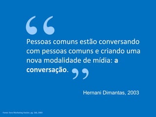 “”  Pessoas comuns estão conversando
                          com pessoas comuns e criando uma
                          nova modalidade de mídia: a
                          conversação.

                                               Hernani Dimantas, 2003


Fonte: livro Marketing Hacker, pg. 166, 2003
 