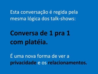 Esta conversação é regida pela
mesma lógica dos talk-shows:

Conversa de 1 pra 1
com platéia.
É uma nova forma de ver a
privacidade e os relacionamentos.
 
