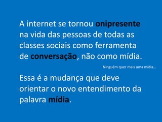 A internet se tornou onipresente
na vida das pessoas de todas as
classes sociais como ferramenta
de conversação, não como mídia.
                     Ninguém quer mais uma mídia…


Essa é a mudança que deve
orientar o novo entendimento da
palavra mídia.
 