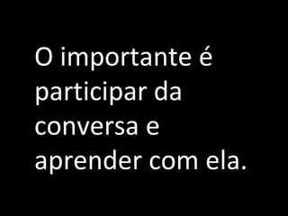 O importante é
participar da
conversa e
aprender com ela.
 
