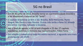 • Em 06 de julho de 2022, Brasília torna-se a primeira cidade brasileira
a ter disponível o acesso ao 5G “puro”.
• 5 capitais brasileiras já têm o 5G: Brasília, Belo Horizonte, Porto
Alegre, São Paulo e João Pessoa. Outras três terão a faixa 5G ativada
em breve: Curitiba, Salvador e Goiânia.
• Até o final de agosto, o 5G já terá chegado a 25 das 27 capitais
brasileiras, estimou o ministro das Comunicações, Fábio Faria.
• Em relação à cobertura a todo território nacional, o aguardo será mais
prolongado: até 2029.
 