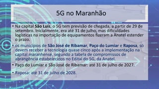 • Na capital São Luís, o 5G tem previsão de chegada, a partir de 29 de
setembro. Inicialmente, era até 31 de julho, mas dificuldades
logísticas na importação de equipamentos fizeram a Anatel estender
o prazo.
• os municípios de São José de Ribamar, Paço do Lumiar e Raposa, só
devem receber a tecnologia quase cinco após a implementação na
capital maranhense, segundo a tabela de compromissos de
abrangência estabelecidos no Edital do 5G, da Anatel.
• Paço do Lumiar e São José de Ribamar: até 31 de julho de 2027.
• Raposa: até 31 de julho de 2028.
 