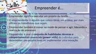• Empreender significa executar um projeto ou tarefa.
• O empreendedor é alguém que coloca ideias em prática, por mais
difíceis ou trabalhosas que sejam.
• Empreender também é inovar no modo de pensar e agir, liderando a
realização de processos.
• Empreender é usar o conjunto de habilidades técnicas e
comportamentais essenciais (power skills) do indivíduo para
desenvolver um projeto novo ou implementar uma inovação.
 