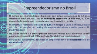• O número de empreendedores brasileiros com empresas com mais de 3,5 anos
cresceu no Brasil em 2021. São 14 milhões de pessoas de 18 a 64 anos, ou 9,9%
da população adulta, que comandam um negócio do tipo no país.
• O percentual representa uma alta de 1,2% em relação a 2020. Com isso, o Brasil
saiu da 13ª posição no ranking de empreendedorismo mundial para a 7ª.
(Poder360.com)
• Na última década, 1 a cada 3 pessoas economicamente ativas são donas do seu
próprio negócio no Brasil. (GEM-Agência Global de Empreendedorismo)
• Por aqui há, basicamente, dois tipos de empreendedor: o de necessidade e o de
oportunidade.
 