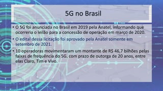 • O 5G foi anunciada no Brasil em 2019 pela Anatel, informando que
ocorreria o leilão para a concessão de operação em março de 2020.
• O edital dessa licitação foi aprovado pela Anatel somente em
setembro de 2021.
• 10 operadoras movimentaram um montante de R$ 46,7 bilhões pelas
faixas de frequência do 5G, com prazo de outorga de 20 anos, entre
elas Claro, Tim e Vivo.
 