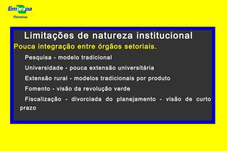 Florestas
Limitações de natureza institucional
Pouca integração entre órgãos setoriais.
Pesquisa - modelo tradicional
Universidade - pouca extensão universitária
Extensão rural - modelos tradicionais por produto
Fomento - visão da revolução verde
Fiscalização - divorciada do planejamento - visão de curto
prazo
 