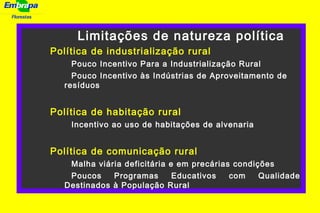 Florestas
. Limitações de natureza política
Política de industrialização rural
Pouco Incentivo Para a Industrialização Rural
Pouco Incentivo às Indústrias de Aproveitamento de
resíduos
Política de habitação rural
Incentivo ao uso de habitações de alvenaria
Política de comunicação rural
Malha viária deficitária e em precárias condições
Poucos Programas Educativos com Qualidade
Destinados à População Rural
 
