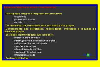Aspectos básicos a serem considerados:
Participação integral e integrada dos produtores
diagnóstico
preparo para a ação
decisão
Conhecimento da diversidade sócio-econômica dos grupos
Conhecimento das estratégias, necessidades, interesses e recursos de
diferentes grupos
Estratégia harmonizadora que considere:
interação entre sistemas
construção social das decisões e ações
múltiplas realidades individuais
soluções alternativas
administração de conflitos
valorização do saber local
interdisciplinaridade
Postura facilitadora Florestas
 
