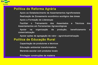 Florestas
Política de Reforma Agrária
Apoio ao Estabelecimento de Assentamentos Agroflorestais
Realização de Zoneamento econômico ecológico das áreas
Apoio a Formação de Lideranças
Facilitar o Treinamento dos Assentados e Técnicos dos
Assentamentos em Ferramentas Agroecológicas
Apoiar na organização da produção, beneficiamento e
comercialização
Apoiar ações de agregação de valor - agroindustrialização
Política de Educação Rural
Capacitação de produtores e técnicos
Educação ambiental transformadora
Merenda escolar com produtos locais
Privilegiar construções de madeira
 