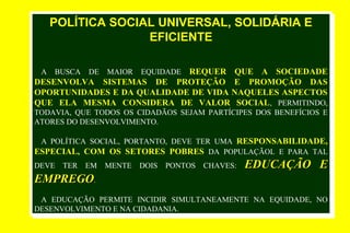 POLÍTICA SOCIAL UNIVERSAL, SOLIDÁRIA E
EFICIENTE
A BUSCA DE MAIOR EQUIDADE REQUER QUE A SOCIEDADE
DESENVOLVA SISTEMAS DE PROTEÇÃO E PROMOÇÃO DAS
OPORTUNIDADES E DA QUALIDADE DE VIDA NAQUELES ASPECTOS
QUE ELA MESMA CONSIDERA DE VALOR SOCIAL, PERMITINDO,
TODAVIA, QUE TODOS OS CIDADÃOS SEJAM PARTÍCIPES DOS BENEFÍCIOS E
ATORES DO DESENVOLVIMENTO.
A POLÍTICA SOCIAL, PORTANTO, DEVE TER UMA RESPONSABILIDADE,
ESPECIAL, COM OS SETORES POBRES DA POPULAÇÃOL E PARA TAL
DEVE TER EM MENTE DOIS PONTOS CHAVES: EDUCAÇÃO EEDUCAÇÃO E
EMPREGOEMPREGO.
A EDUCAÇÃO PERMITE INCIDIR SIMULTANEAMENTE NA EQUIDADE, NO
DESENVOLVIMENTO E NA CIDADANIA.
POLÍTICA SOCIAL UNIVERSAL, SOLIDÁRIA E
EFICIENTE
A BUSCA DE MAIOR EQUIDADE REQUER QUE A SOCIEDADE
DESENVOLVA SISTEMAS DE PROTEÇÃO E PROMOÇÃO DAS
OPORTUNIDADES E DA QUALIDADE DE VIDA NAQUELES ASPECTOS
QUE ELA MESMA CONSIDERA DE VALOR SOCIAL, PERMITINDO,
TODAVIA, QUE TODOS OS CIDADÃOS SEJAM PARTÍCIPES DOS BENEFÍCIOS E
ATORES DO DESENVOLVIMENTO.
A POLÍTICA SOCIAL, PORTANTO, DEVE TER UMA RESPONSABILIDADE,
ESPECIAL, COM OS SETORES POBRES DA POPULAÇÃOL E PARA TAL
DEVE TER EM MENTE DOIS PONTOS CHAVES: EDUCAÇÃO EEDUCAÇÃO E
EMPREGOEMPREGO.
A EDUCAÇÃO PERMITE INCIDIR SIMULTANEAMENTE NA EQUIDADE, NO
DESENVOLVIMENTO E NA CIDADANIA.
 