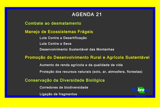 AGENDA 21
Combate ao desmatamento
Manejo de Ecossistemas Frágeis
Luta Contra a Desertificação
Luta Contra a Seca
Desenvolvimento Sustentável das Montanhas
Promoção do Desenvolvimento Rural e Agrícola Sustentável
Aumento de renda agrícola e da qualidade de vida
Proteção dos recursos naturais (solo, ar, atmosfera, florestas)
Conservação da Diversidade Biológica
Corredores de biodiversidade
Ligação de fragmentos Florestas
 